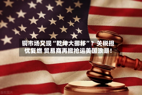 铜市场又现“乾坤大挪移	”？关税担忧复燃 贸易商再掀抢运美国浪潮！-第2张图片