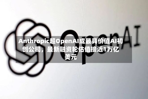 Anthropic超OpenAI成最具价值AI初创公司，最新融资轮估值接近1万亿美元-第2张图片
