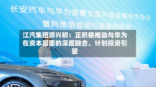 江汽集团项兴初：正积极推动与华为在资本层面的深度融合	，计划投资引望-第2张图片
