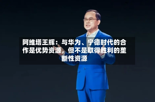 阿维塔王辉：与华为、宁德时代的合作是优势资源，但不是取得胜利的垄断性资源-第3张图片