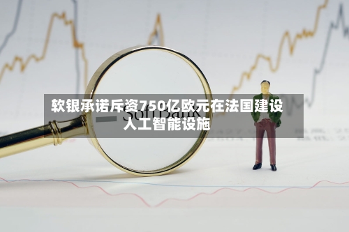 软银承诺斥资750亿欧元在法国建设人工智能设施