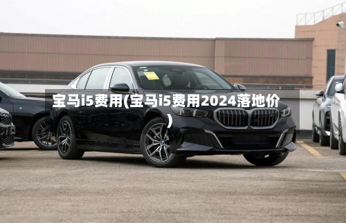 宝马i5费用(宝马i5费用2024落地价)