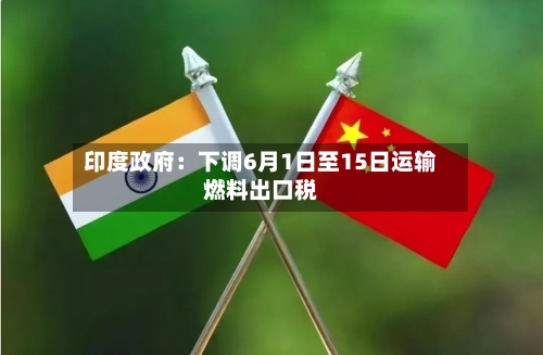印度政府:下调6月1日至15日运输燃料出口税-第3张图片