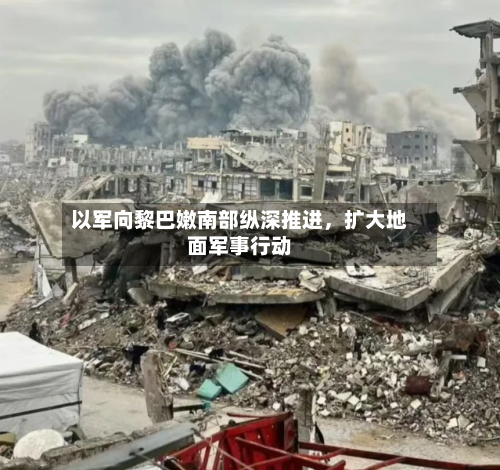 以军向黎巴嫩南部纵深推进，扩大地面军事行动-第3张图片