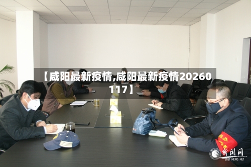 【咸阳最新疫情,咸阳最新疫情20260117】