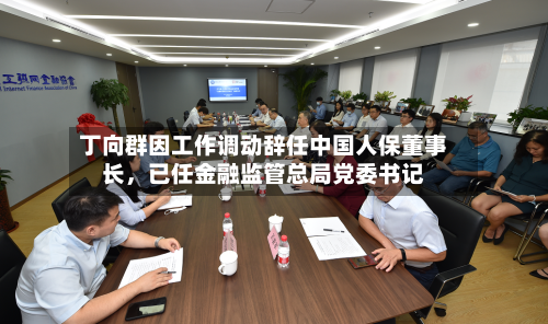 丁向群因工作调动辞任中国人保董事长	，已任金融监管总局党委书记-第3张图片
