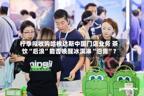柠季拟收购哈根达斯中国门店业务 茶饮“后浪”能否唤醒冰淇淋“旧贵”?