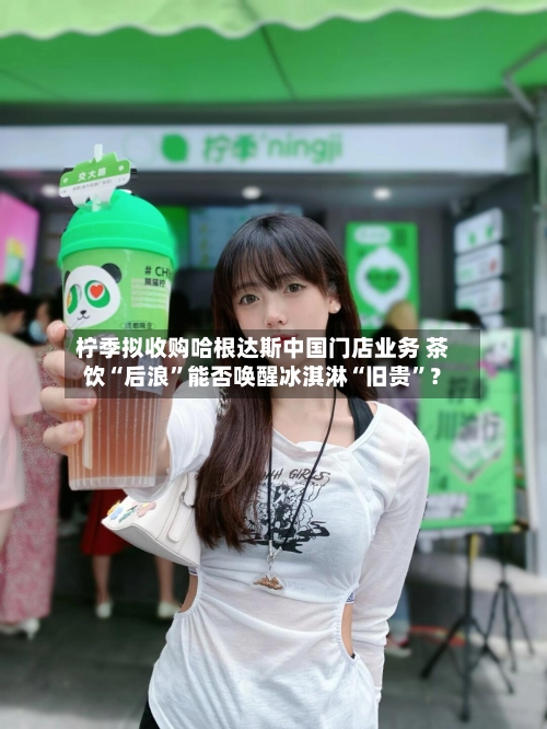 柠季拟收购哈根达斯中国门店业务 茶饮“后浪”能否唤醒冰淇淋“旧贵”？-第2张图片