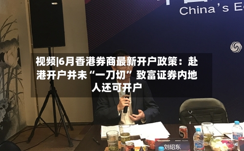 视频|6月香港券商最新开户政策：赴港开户并未“一刀切	” 致富证券内地人还可开户-第2张图片