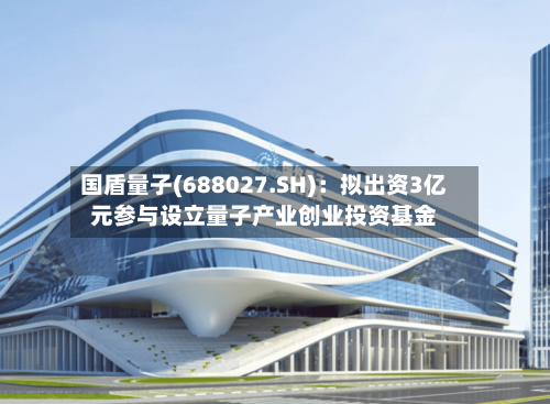 国盾量子(688027.SH):拟出资3亿元参与设立量子产业创业投资基金