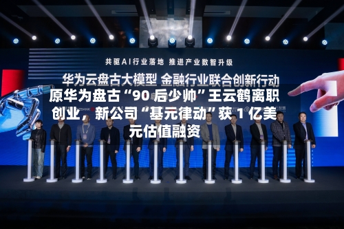 原华为盘古“90 后少帅”王云鹤离职创业,新公司“基元律动”获 1 亿美元估值融资