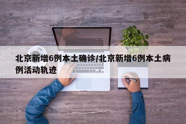 北京新增6例本土确诊/北京新增6例本土病例活动轨迹