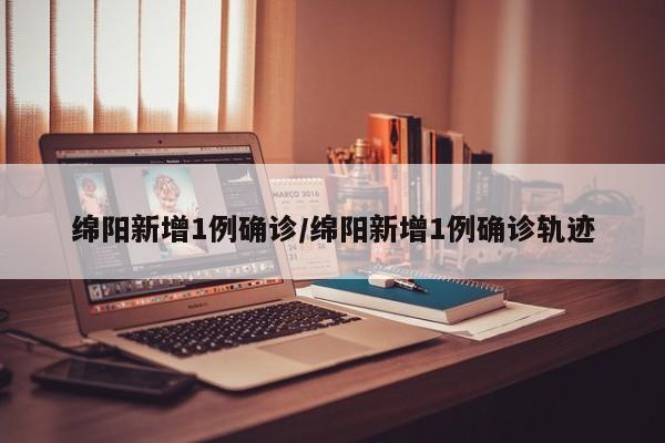绵阳新增1例确诊/绵阳新增1例确诊轨迹