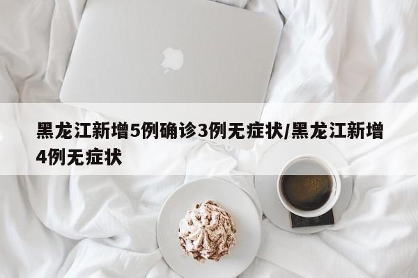 黑龙江新增5例确诊3例无症状/黑龙江新增4例无症状