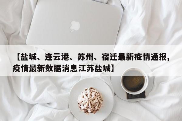 【盐城、连云港、苏州、宿迁最新疫情通报,疫情最新数据消息江苏盐城】