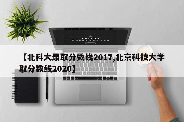 【北科大录取分数线2017,北京科技大学取分数线2020】