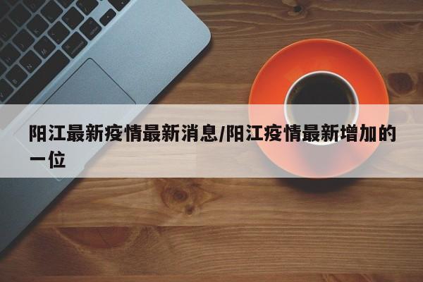 阳江最新疫情最新消息/阳江疫情最新增加的一位