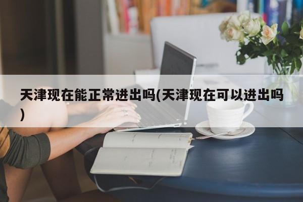 天津现在能正常进出吗(天津现在可以进出吗)