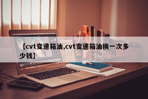 【cvt变速箱油,cvt变速箱油换一次多少钱】