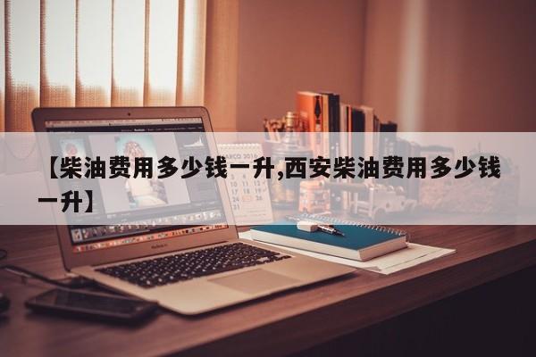 【柴油费用多少钱一升,西安柴油费用多少钱一升】