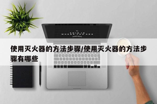 使用灭火器的方法步骤/使用灭火器的方法步骤有哪些