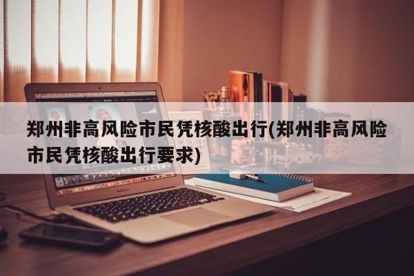 郑州非高风险市民凭核酸出行(郑州非高风险市民凭核酸出行要求)