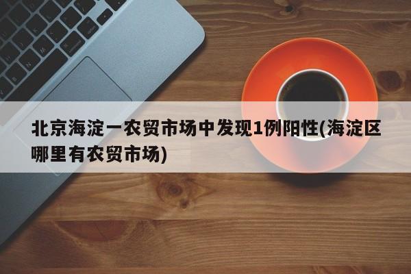 北京海淀一农贸市场中发现1例阳性(海淀区哪里有农贸市场)