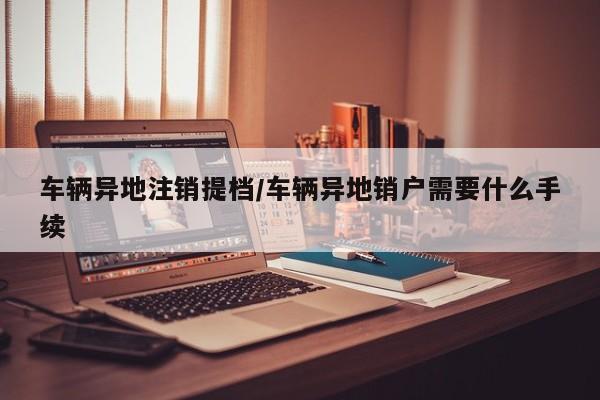 车辆异地注销提档/车辆异地销户需要什么手续