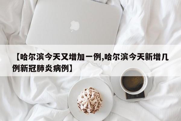 【哈尔滨今天又增加一例,哈尔滨今天新增几例新冠肺炎病例】