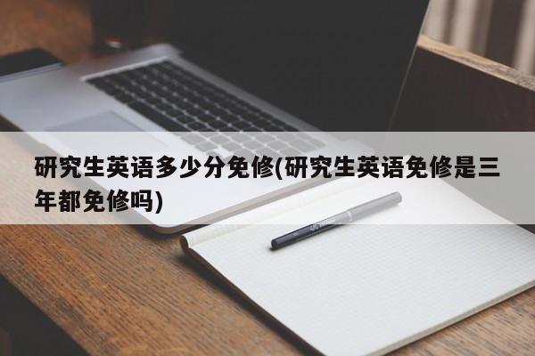 研究生英语多少分免修(研究生英语免修是三年都免修吗)