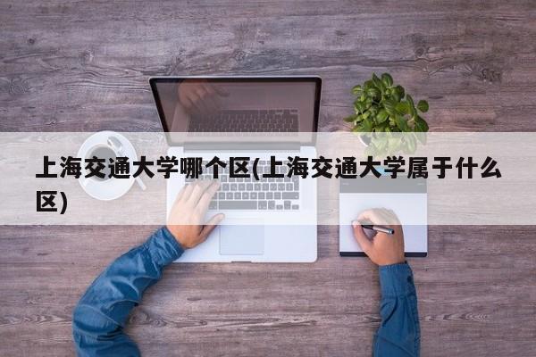 上海交通大学哪个区(上海交通大学属于什么区)