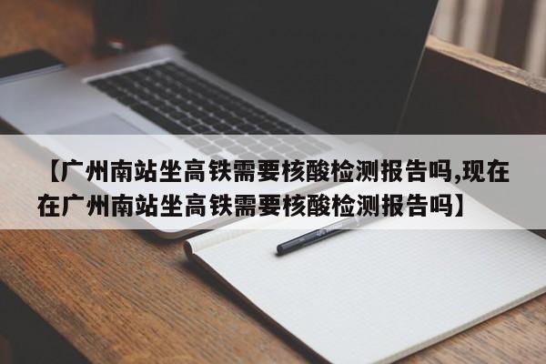 【广州南站坐高铁需要核酸检测报告吗,现在在广州南站坐高铁需要核酸检测报告吗】