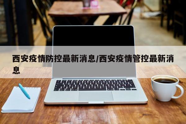 西安疫情防控最新消息/西安疫情管控最新消息