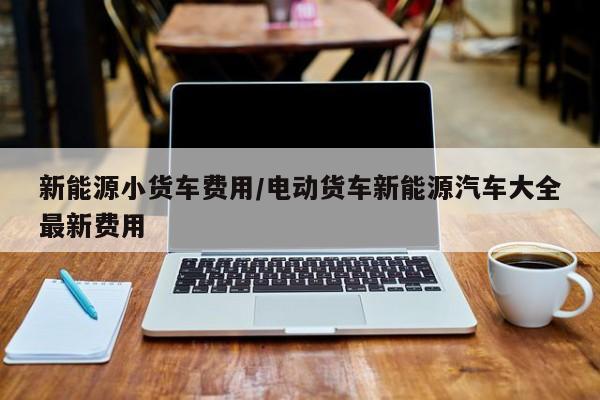 新能源小货车费用/电动货车新能源汽车大全最新费用