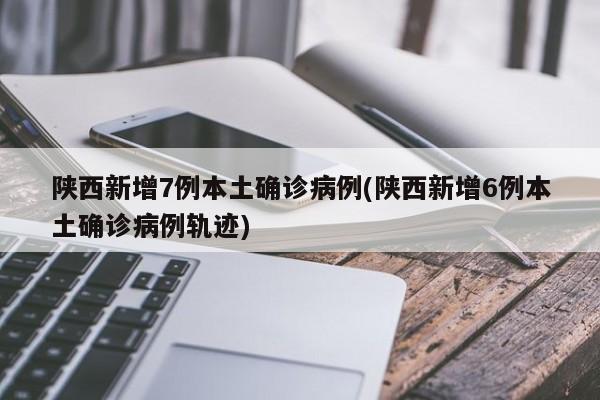 陕西新增7例本土确诊病例(陕西新增6例本土确诊病例轨迹)