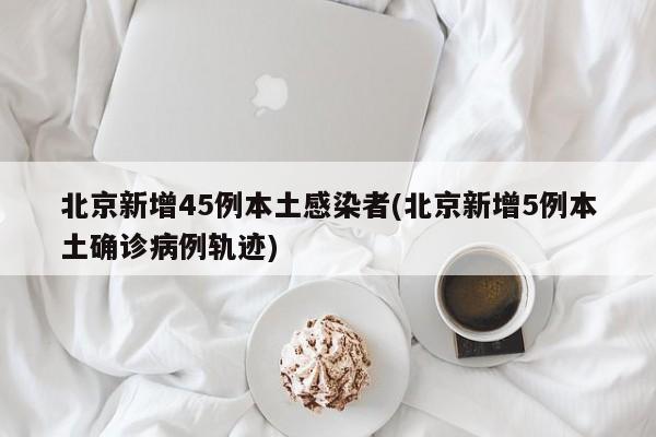 北京新增45例本土感染者(北京新增5例本土确诊病例轨迹)