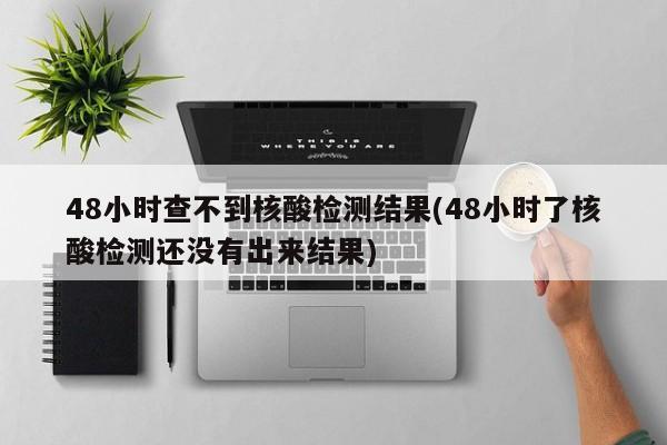 48小时查不到核酸检测结果(48小时了核酸检测还没有出来结果)