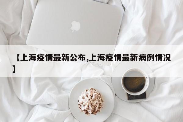 【上海疫情最新公布,上海疫情最新病例情况】