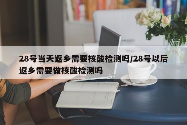28号当天返乡需要核酸检测吗/28号以后返乡需要做核酸检测吗